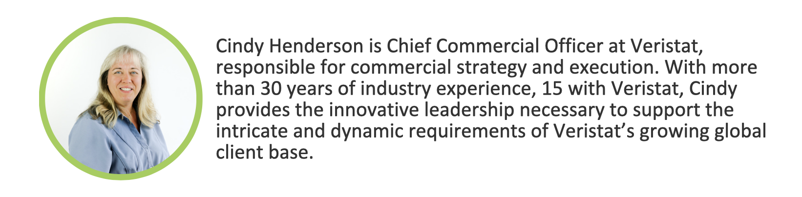 Cindy Henderson is Chief Commercial Officer at Veristat, responsible for commercial strategy and execution. With more than 30 years of industry experience, 15 with Veristat, Cindy provides the innovative leadership necessary to support the intricate and dynamic requirements of Veristat’s growing global client base.  